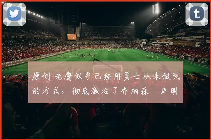 原创 老鹰似乎已经用勇士从未做到的方式,彻底激活了乔纳森・库明加