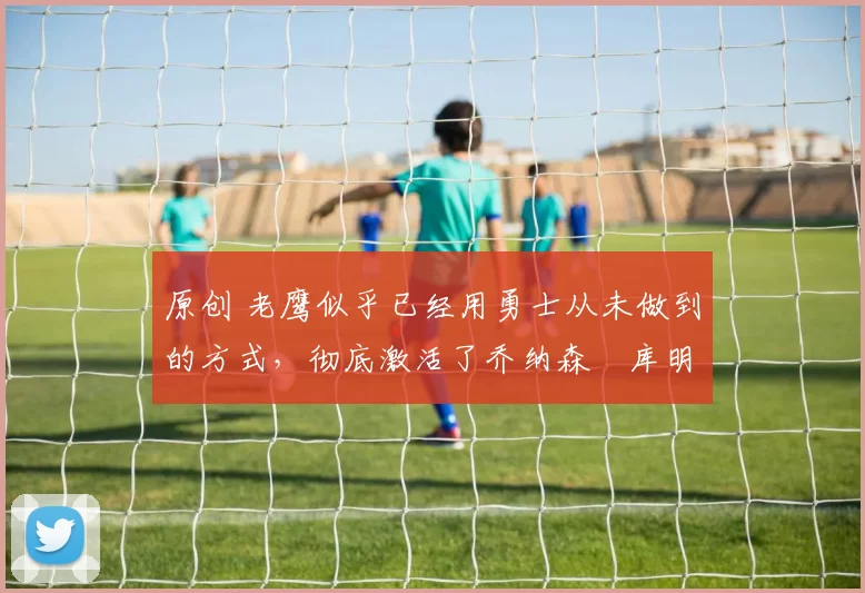 原创 老鹰似乎已经用勇士从未做到的方式,彻底激活了乔纳森・库明加