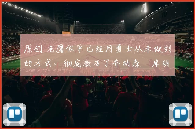 原创 老鹰似乎已经用勇士从未做到的方式，彻底激活了乔纳森・库明加