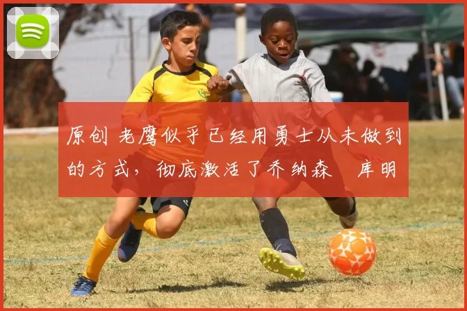 原创 老鹰似乎已经用勇士从未做到的方式,彻底激活了乔纳森・库明加