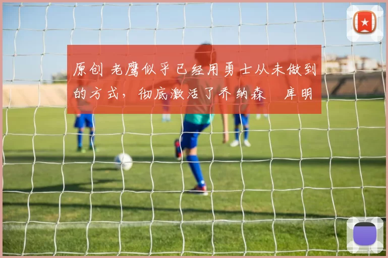 原创 老鹰似乎已经用勇士从未做到的方式,彻底激活了乔纳森・库明加