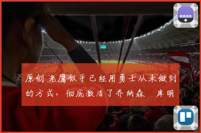 原创 老鹰似乎已经用勇士从未做到的方式，彻底激活了乔纳森・库明加