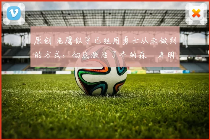 原创 老鹰似乎已经用勇士从未做到的方式,彻底激活了乔纳森・库明加