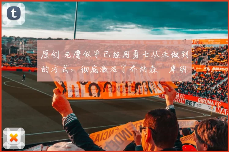 原创 老鹰似乎已经用勇士从未做到的方式，彻底激活了乔纳森・库明加