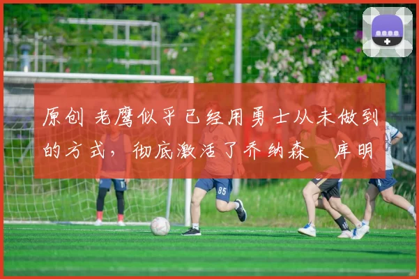 原创 老鹰似乎已经用勇士从未做到的方式,彻底激活了乔纳森・库明加