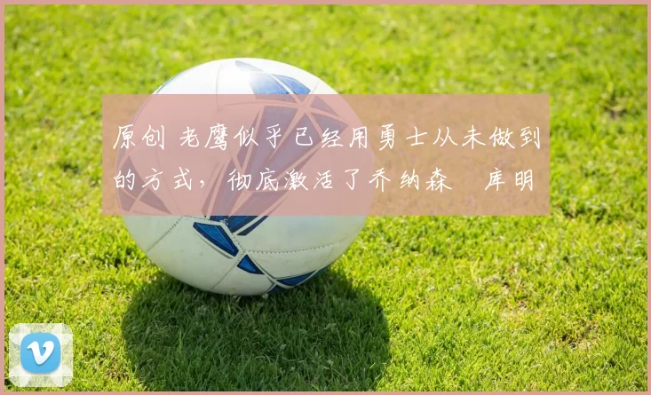 原创 老鹰似乎已经用勇士从未做到的方式，彻底激活了乔纳森・库明加