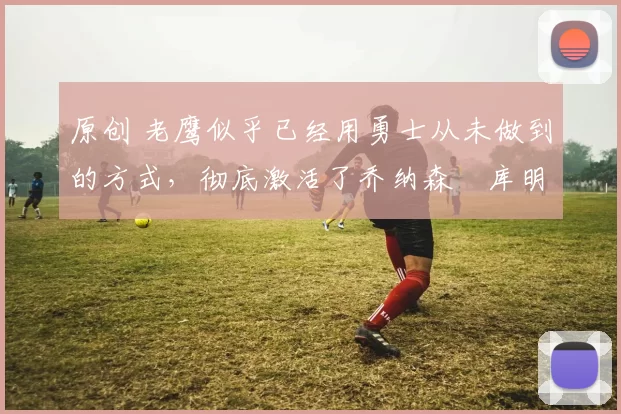 原创 老鹰似乎已经用勇士从未做到的方式,彻底激活了乔纳森・库明加