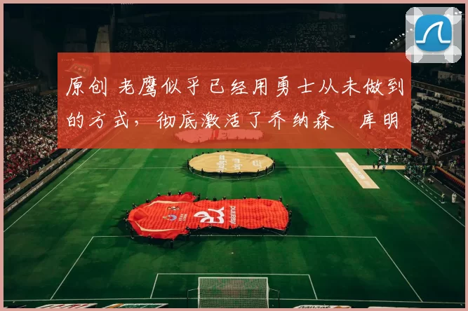 原创 老鹰似乎已经用勇士从未做到的方式,彻底激活了乔纳森・库明加