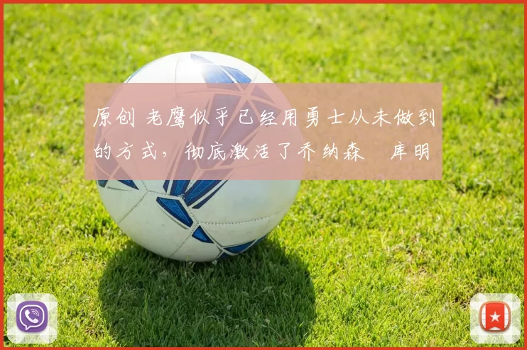 原创 老鹰似乎已经用勇士从未做到的方式，彻底激活了乔纳森・库明加