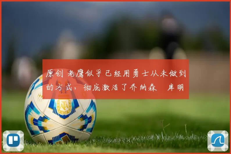 原创 老鹰似乎已经用勇士从未做到的方式,彻底激活了乔纳森・库明加