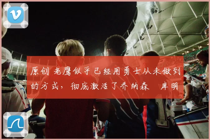 原创 老鹰似乎已经用勇士从未做到的方式,彻底激活了乔纳森・库明加