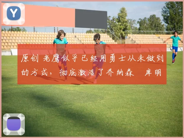 原创 老鹰似乎已经用勇士从未做到的方式,彻底激活了乔纳森・库明加