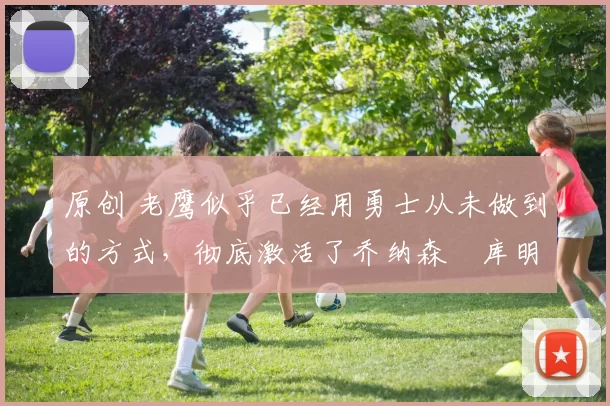 原创 老鹰似乎已经用勇士从未做到的方式，彻底激活了乔纳森・库明加