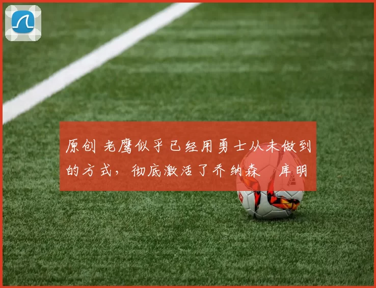 原创 老鹰似乎已经用勇士从未做到的方式,彻底激活了乔纳森・库明加