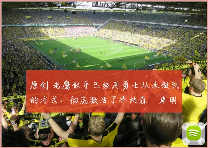 原创 老鹰似乎已经用勇士从未做到的方式，彻底激活了乔纳森・库明加