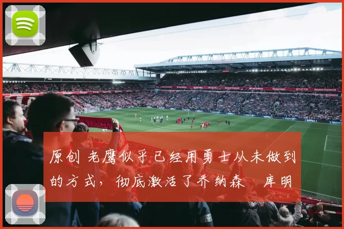 原创 老鹰似乎已经用勇士从未做到的方式,彻底激活了乔纳森・库明加