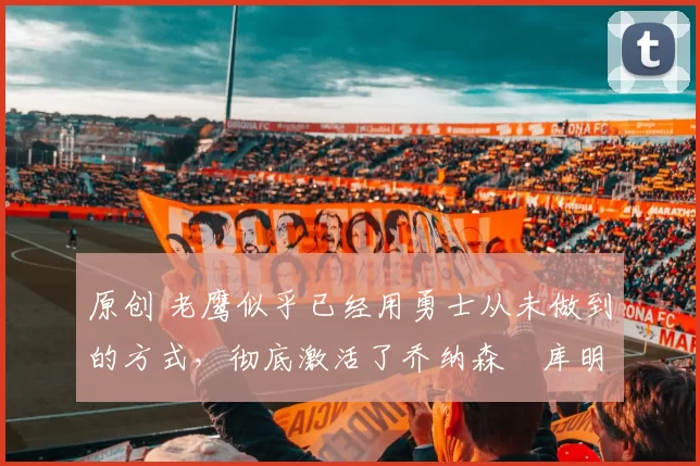 原创 老鹰似乎已经用勇士从未做到的方式，彻底激活了乔纳森・库明加