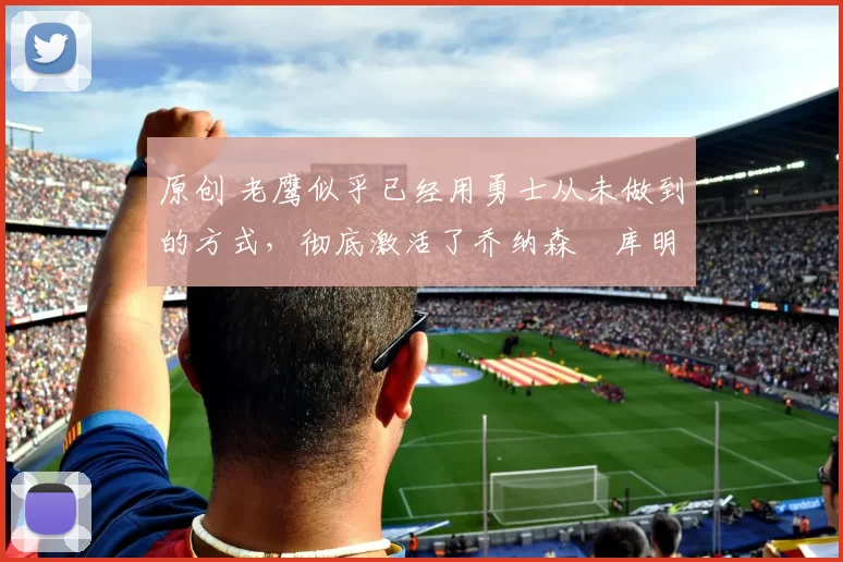 原创 老鹰似乎已经用勇士从未做到的方式，彻底激活了乔纳森・库明加