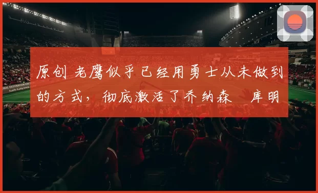 原创 老鹰似乎已经用勇士从未做到的方式，彻底激活了乔纳森・库明加