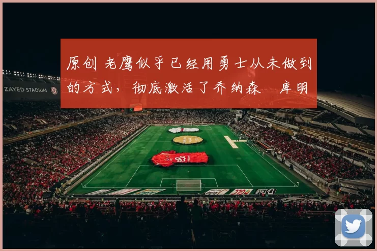 原创 老鹰似乎已经用勇士从未做到的方式，彻底激活了乔纳森・库明加