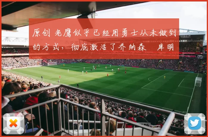 原创 老鹰似乎已经用勇士从未做到的方式，彻底激活了乔纳森・库明加