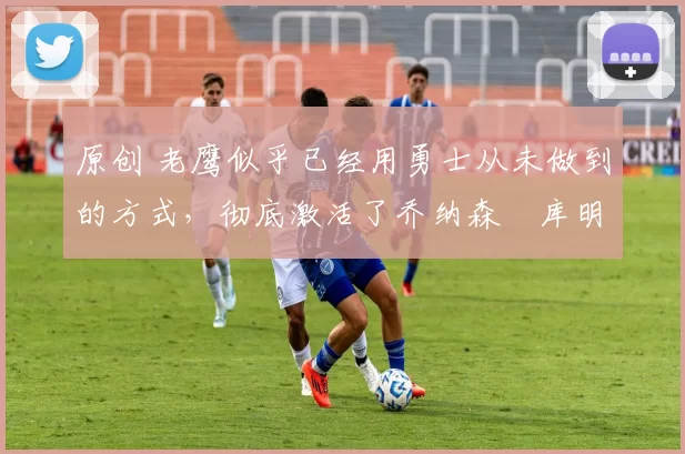 原创 老鹰似乎已经用勇士从未做到的方式,彻底激活了乔纳森・库明加