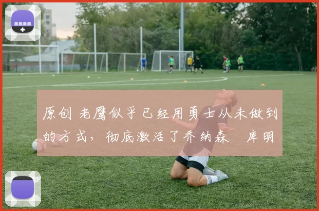 原创 老鹰似乎已经用勇士从未做到的方式,彻底激活了乔纳森・库明加