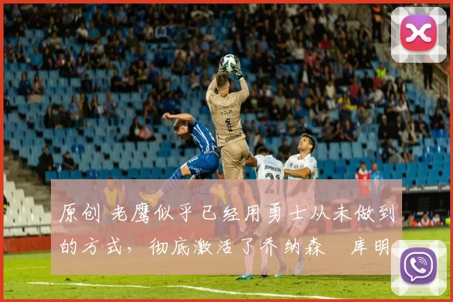 原创 老鹰似乎已经用勇士从未做到的方式,彻底激活了乔纳森・库明加