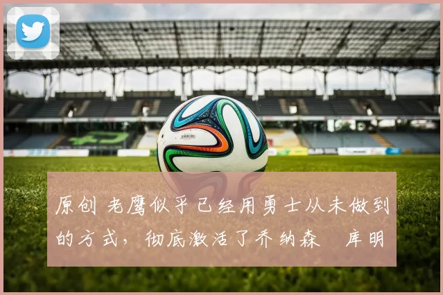 原创 老鹰似乎已经用勇士从未做到的方式,彻底激活了乔纳森・库明加