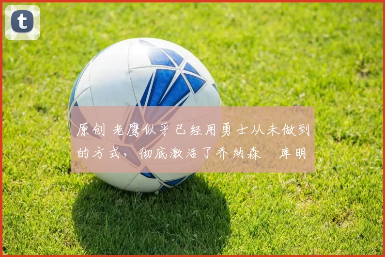 原创 老鹰似乎已经用勇士从未做到的方式，彻底激活了乔纳森・库明加