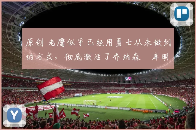 原创 老鹰似乎已经用勇士从未做到的方式，彻底激活了乔纳森・库明加