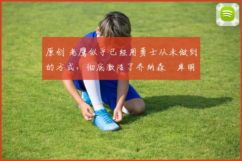 原创 老鹰似乎已经用勇士从未做到的方式,彻底激活了乔纳森・库明加