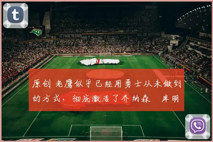 原创 老鹰似乎已经用勇士从未做到的方式，彻底激活了乔纳森・库明加