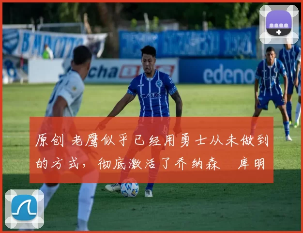 原创 老鹰似乎已经用勇士从未做到的方式,彻底激活了乔纳森・库明加