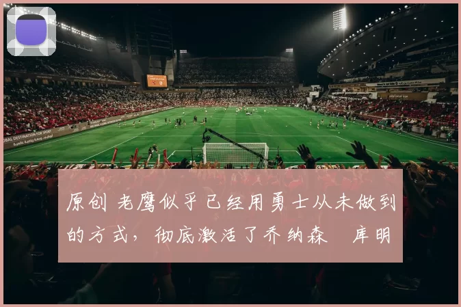 原创 老鹰似乎已经用勇士从未做到的方式，彻底激活了乔纳森・库明加