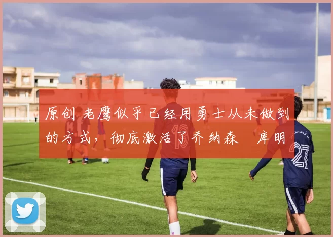 原创 老鹰似乎已经用勇士从未做到的方式,彻底激活了乔纳森・库明加