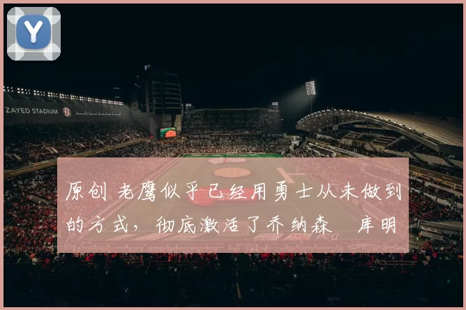 原创 老鹰似乎已经用勇士从未做到的方式，彻底激活了乔纳森・库明加