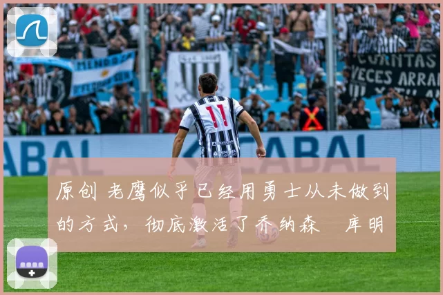 原创 老鹰似乎已经用勇士从未做到的方式，彻底激活了乔纳森・库明加