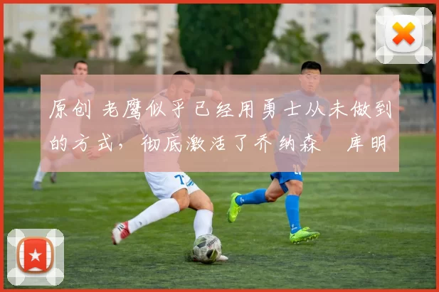 原创 老鹰似乎已经用勇士从未做到的方式,彻底激活了乔纳森・库明加