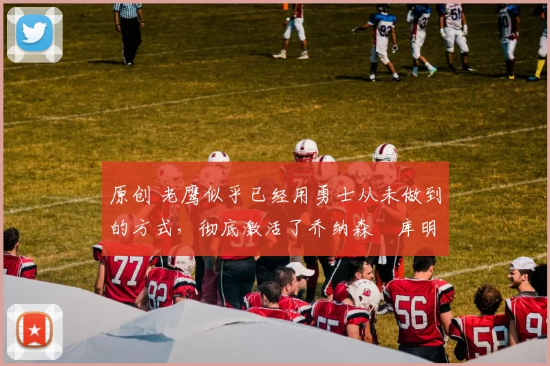 原创 老鹰似乎已经用勇士从未做到的方式，彻底激活了乔纳森・库明加