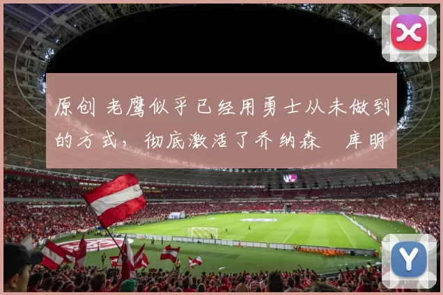 原创 老鹰似乎已经用勇士从未做到的方式,彻底激活了乔纳森・库明加