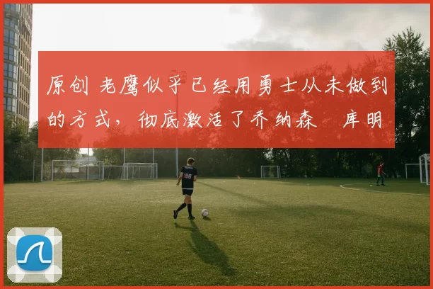 原创 老鹰似乎已经用勇士从未做到的方式,彻底激活了乔纳森・库明加