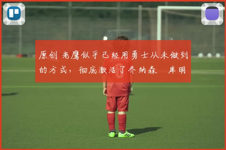 原创 老鹰似乎已经用勇士从未做到的方式,彻底激活了乔纳森・库明加