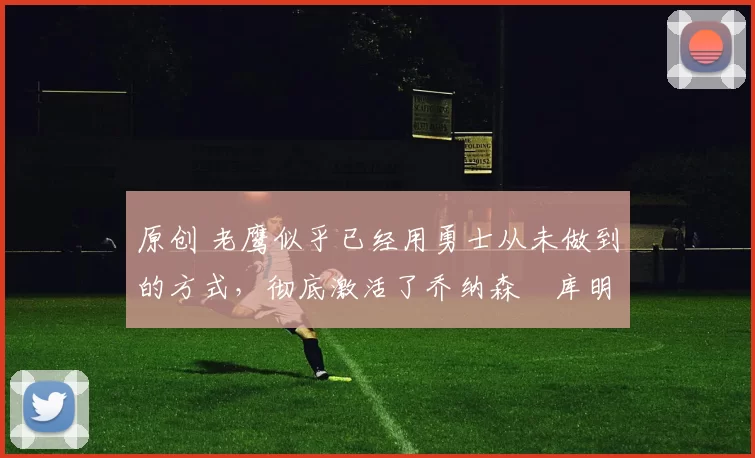 原创 老鹰似乎已经用勇士从未做到的方式，彻底激活了乔纳森・库明加