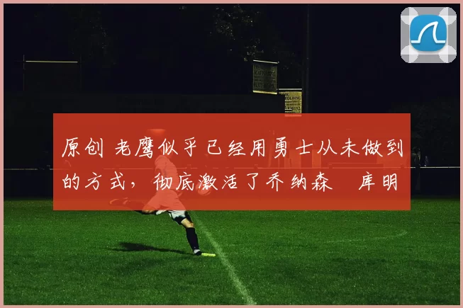 原创 老鹰似乎已经用勇士从未做到的方式，彻底激活了乔纳森・库明加