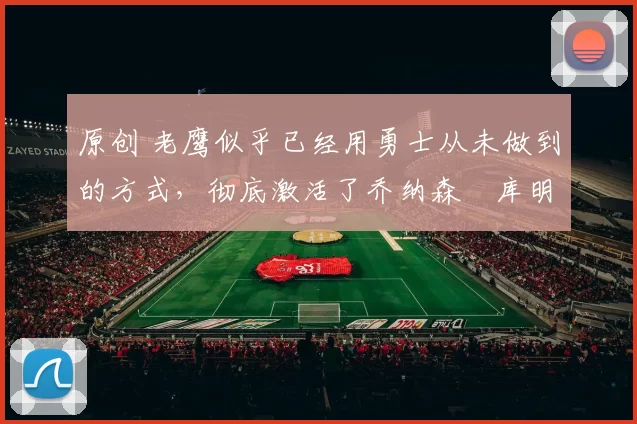 原创 老鹰似乎已经用勇士从未做到的方式,彻底激活了乔纳森・库明加