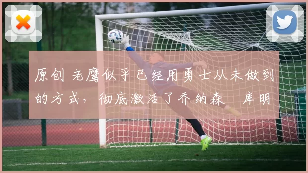 原创 老鹰似乎已经用勇士从未做到的方式,彻底激活了乔纳森・库明加