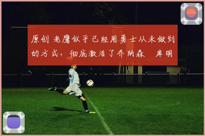 原创 老鹰似乎已经用勇士从未做到的方式，彻底激活了乔纳森・库明加