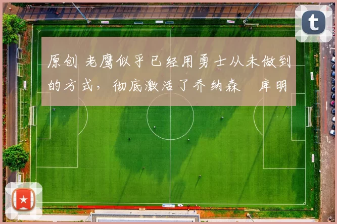 原创 老鹰似乎已经用勇士从未做到的方式，彻底激活了乔纳森・库明加