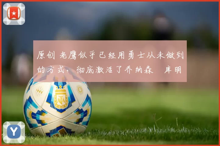 原创 老鹰似乎已经用勇士从未做到的方式，彻底激活了乔纳森・库明加